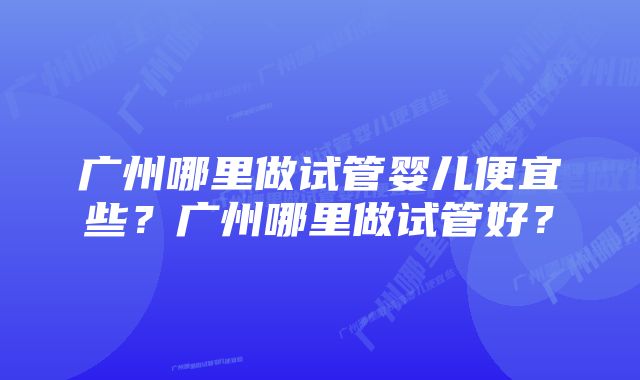 广州哪里做试管婴儿便宜些？广州哪里做试管好？