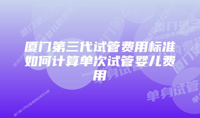 厦门第三代试管费用标准如何计算单次试管婴儿费用