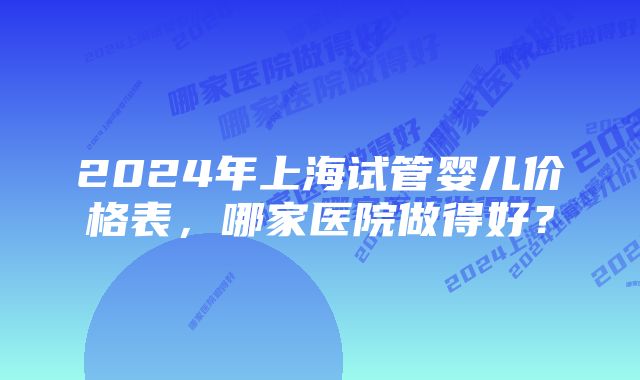 2024年上海试管婴儿价格表，哪家医院做得好？