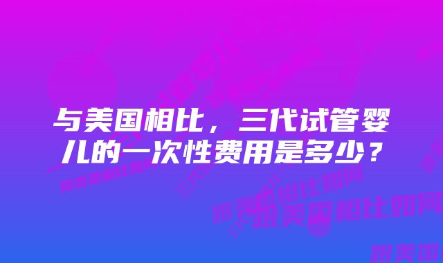 与美国相比，三代试管婴儿的一次性费用是多少？