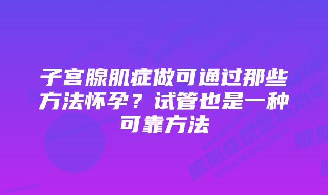 子宫腺肌症做可通过那些方法怀孕？试管也是一种可靠方法