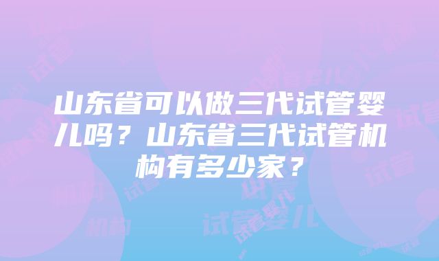 山东省可以做三代试管婴儿吗？山东省三代试管机构有多少家？