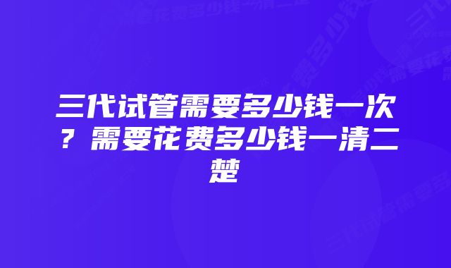 三代试管需要多少钱一次？需要花费多少钱一清二楚