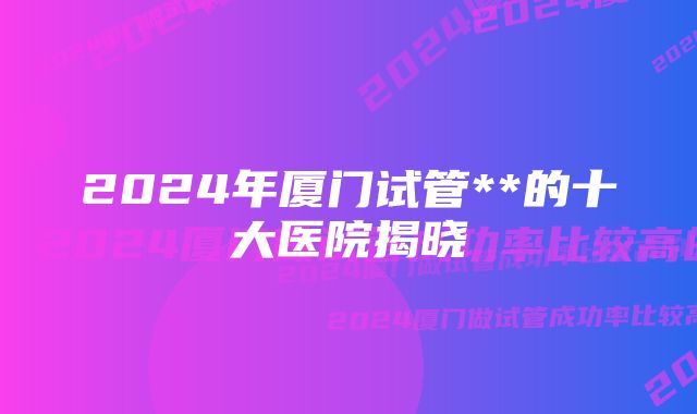 2024年厦门试管**的十大医院揭晓