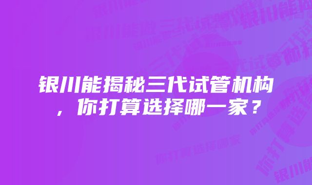 银川能揭秘三代试管机构，你打算选择哪一家？