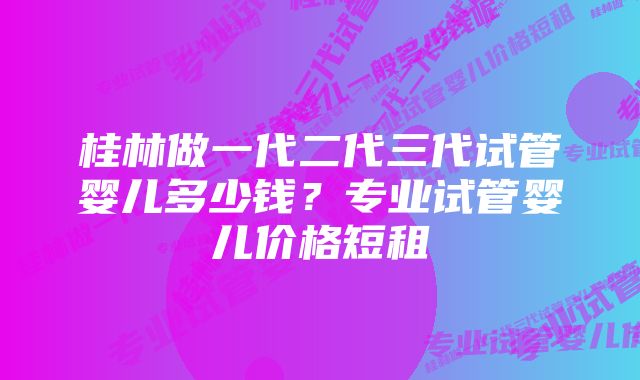 桂林做一代二代三代试管婴儿多少钱？专业试管婴儿价格短租