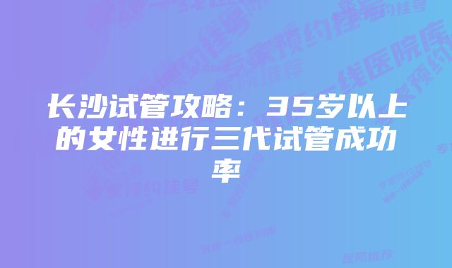 长沙试管攻略：35岁以上的女性进行三代试管成功率