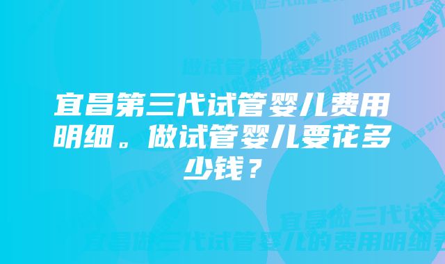 宜昌第三代试管婴儿费用明细。做试管婴儿要花多少钱？