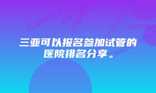 三亚可以报名参加试管的医院排名分享。