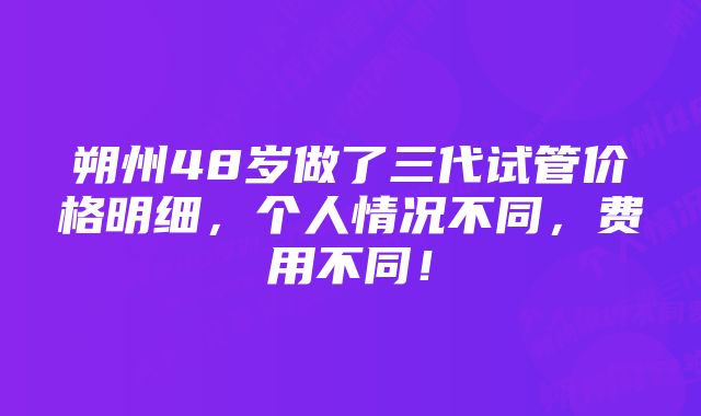 朔州48岁做了三代试管价格明细，个人情况不同，费用不同！