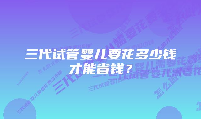 三代试管婴儿要花多少钱才能省钱？