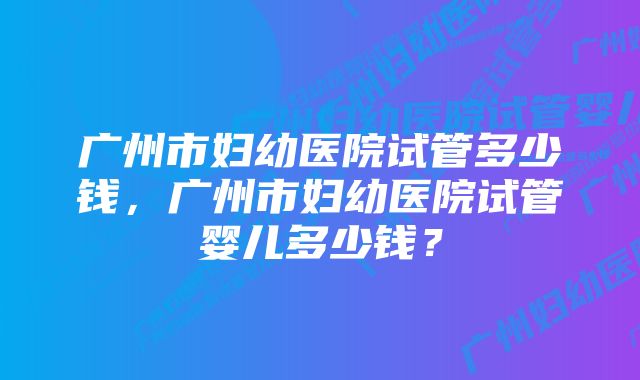 广州市妇幼医院试管多少钱，广州市妇幼医院试管婴儿多少钱？