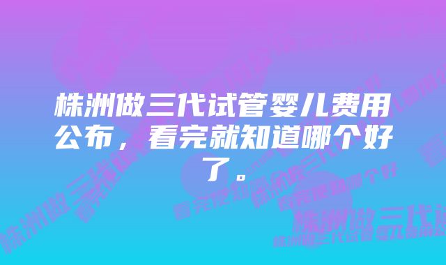 株洲做三代试管婴儿费用公布，看完就知道哪个好了。