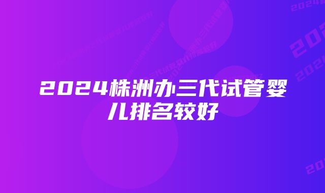 2024株洲办三代试管婴儿排名较好