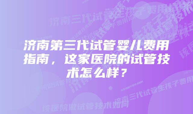 济南第三代试管婴儿费用指南，这家医院的试管技术怎么样？