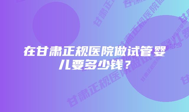 在甘肃正规医院做试管婴儿要多少钱？