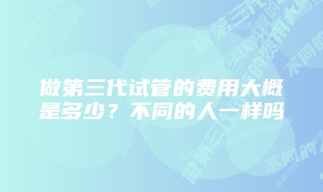 做第三代试管的费用大概是多少？不同的人一样吗