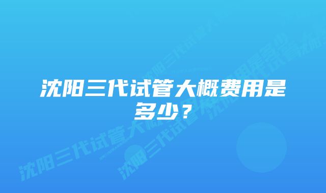 沈阳三代试管大概费用是多少？