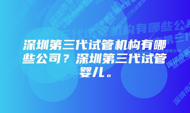 深圳第三代试管机构有哪些公司？深圳第三代试管婴儿。