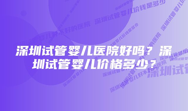 深圳试管婴儿医院好吗？深圳试管婴儿价格多少？