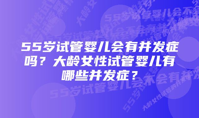 55岁试管婴儿会有并发症吗？大龄女性试管婴儿有哪些并发症？