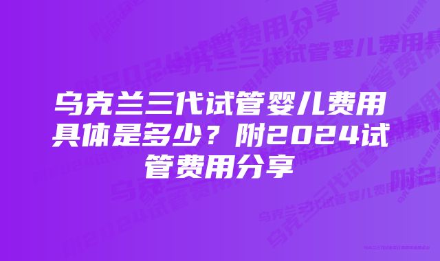 乌克兰三代试管婴儿费用具体是多少？附2024试管费用分享