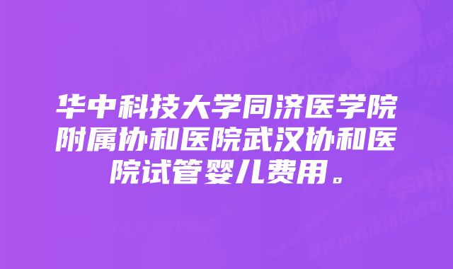 华中科技大学同济医学院附属协和医院武汉协和医院试管婴儿费用。