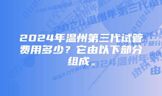 2024年温州第三代试管费用多少？它由以下部分组成。