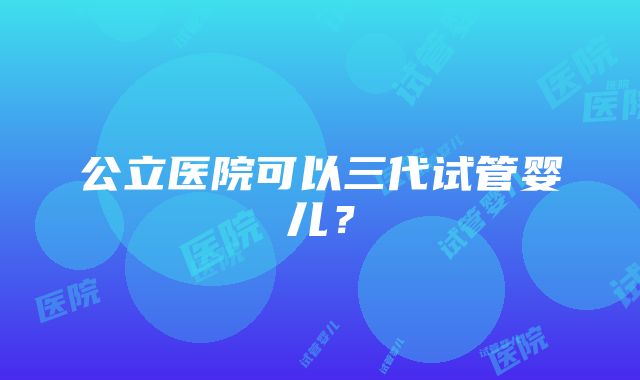 公立医院可以三代试管婴儿？