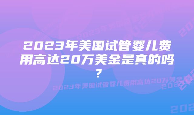 2023年美国试管婴儿费用高达20万美金是真的吗？