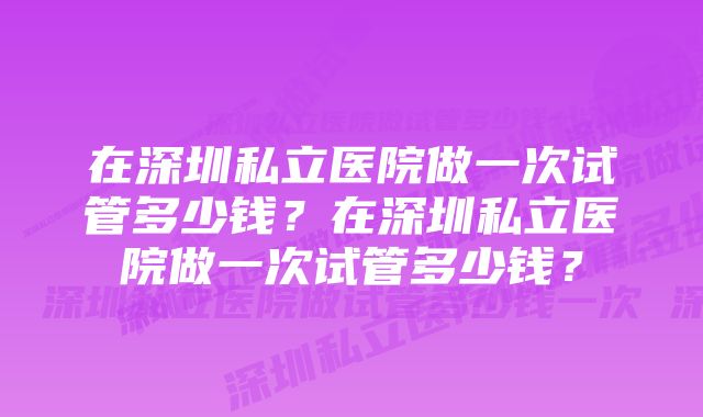 在深圳私立医院做一次试管多少钱？在深圳私立医院做一次试管多少钱？