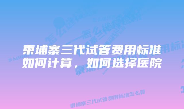 柬埔寨三代试管费用标准如何计算，如何选择医院