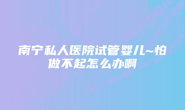 南宁私人医院试管婴儿~怕做不起怎么办啊