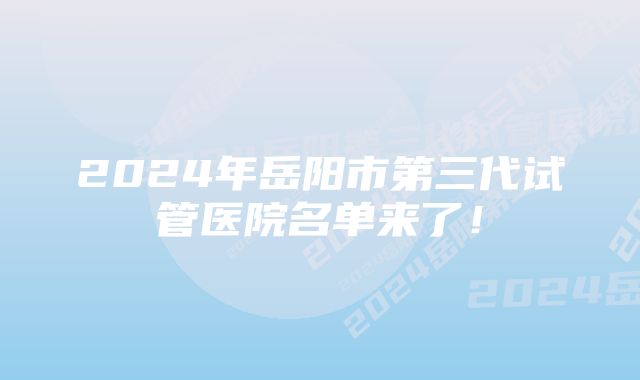 2024年岳阳市第三代试管医院名单来了！