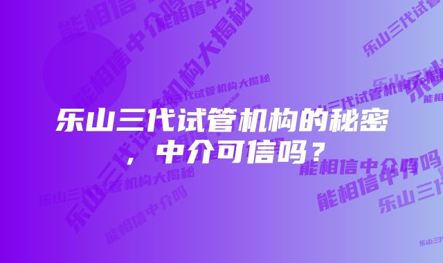 乐山三代试管机构的秘密，中介可信吗？