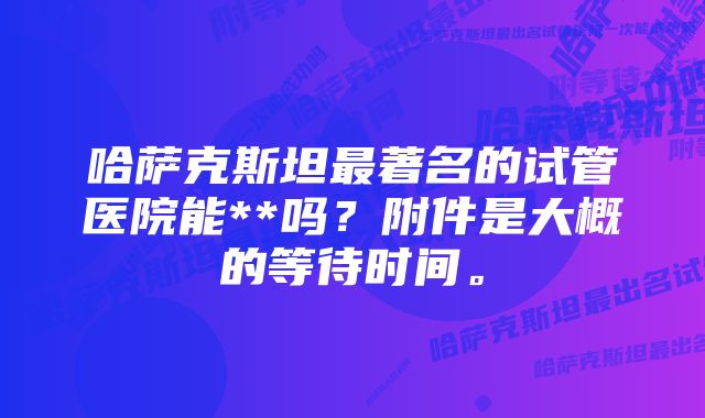 哈萨克斯坦最著名的试管医院能**吗？附件是大概的等待时间。