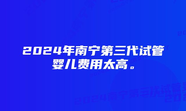 2024年南宁第三代试管婴儿费用太高。