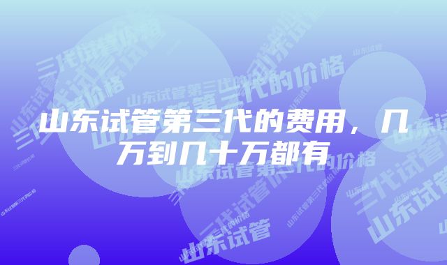 山东试管第三代的费用，几万到几十万都有