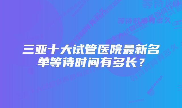 三亚十大试管医院最新名单等待时间有多长？