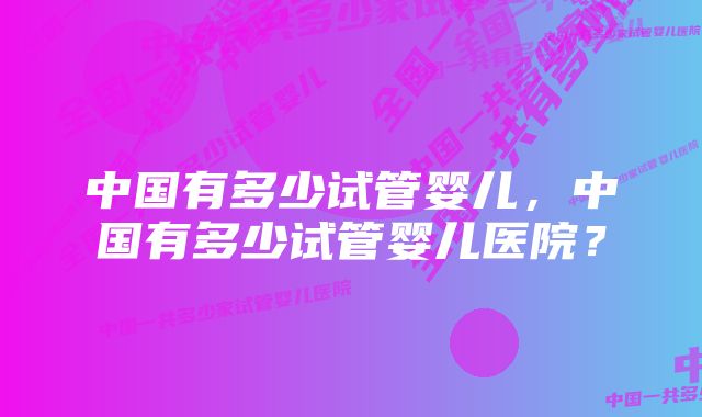 中国有多少试管婴儿，中国有多少试管婴儿医院？