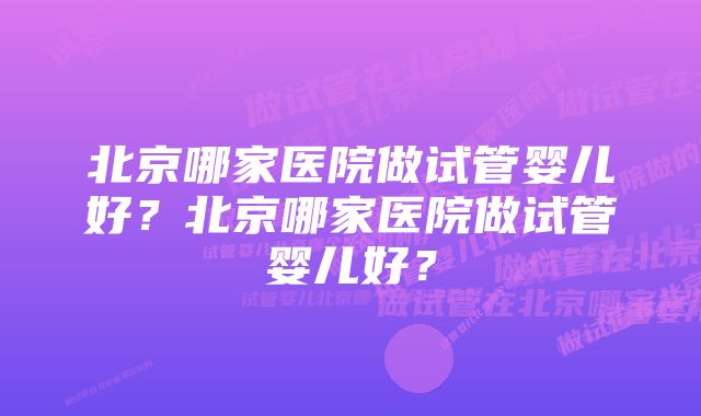 北京哪家医院做试管婴儿好？北京哪家医院做试管婴儿好？