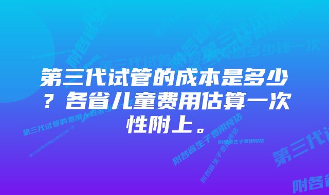 第三代试管的成本是多少？各省儿童费用估算一次性附上。