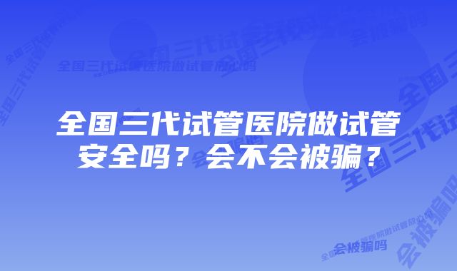 全国三代试管医院做试管安全吗？会不会被骗？