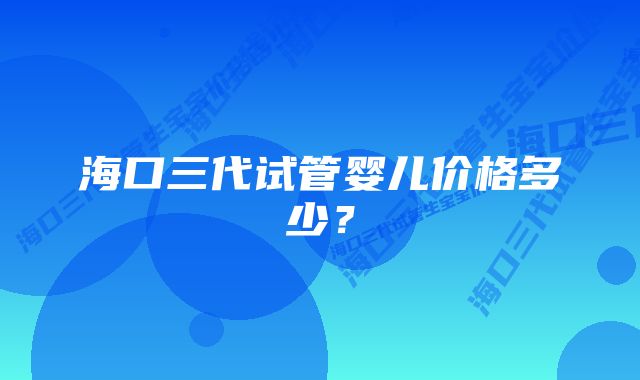 海口三代试管婴儿价格多少？