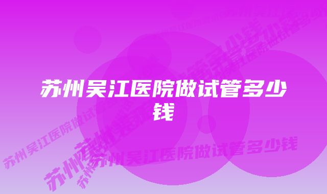 苏州吴江医院做试管多少钱