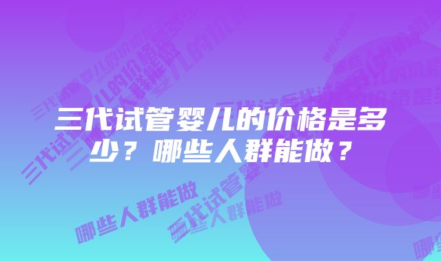 三代试管婴儿的价格是多少？哪些人群能做？