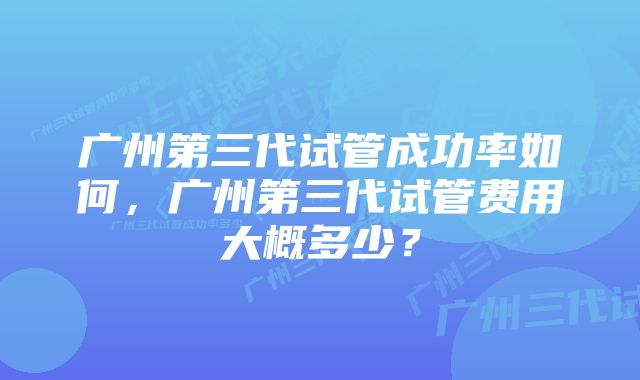 广州第三代试管成功率如何，广州第三代试管费用大概多少？