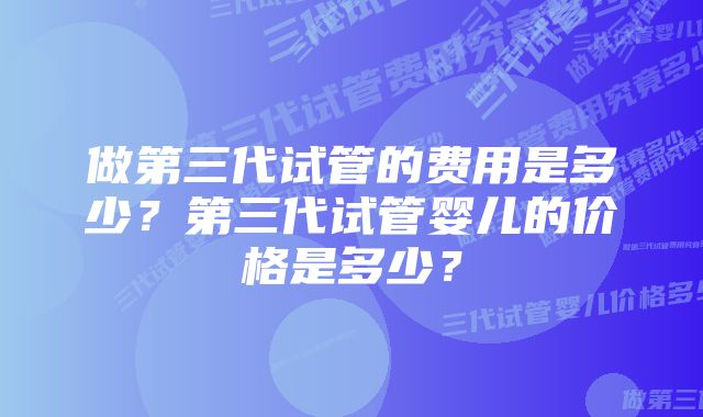 做第三代试管的费用是多少？第三代试管婴儿的价格是多少？