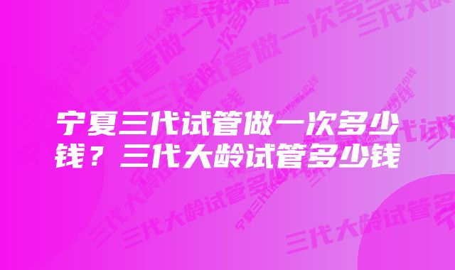 宁夏三代试管做一次多少钱？三代大龄试管多少钱