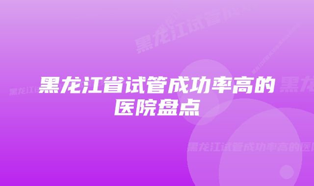 黑龙江省试管成功率高的医院盘点